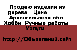 Продаю изделия из дерева › Цена ­ 1 000 - Архангельская обл. Хобби. Ручные работы » Услуги   